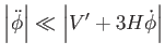 $\displaystyle \left\vert \ddot{\phi}\right\vert \ll \left\vert V^{\prime }+3H\dot{\phi} \right\vert$